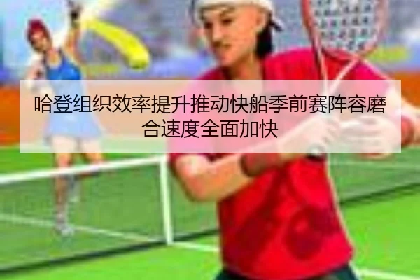 哈登组织效率提升推动快船季前赛阵容磨合速度全面加快